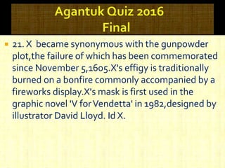  21. X became synonymous with the gunpowder
plot,the failure of which has been commemorated
since November 5,1605.X's effigy is traditionally
burned on a bonfire commonly accompanied by a
fireworks display.X's mask is first used in the
graphic novel 'V forVendetta' in 1982,designed by
illustrator David Lloyd. Id X.
 
