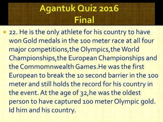  22. He is the only athlete for his country to have
won Gold medals in the 100 meter race at all four
major competitions,the Olympics,theWorld
Championships,the European Championships and
the Commomnwealth Games.He was the first
European to break the 10 second barrier in the 100
meter and still holds the record for his country in
the event.At the age of 32,he was the oldest
person to have captured 100 meter Olympic gold.
Id him and his country.
 