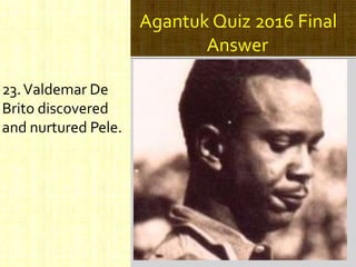 Agantuk Quiz 2016 Final
Answer
23.Valdemar De
Brito discovered
and nurtured Pele.
 