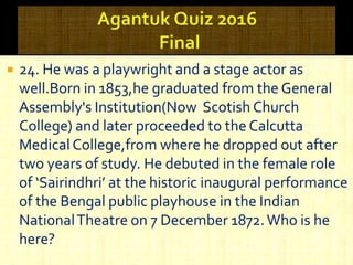  24. He was a playwright and a stage actor as
well.Born in 1853,he graduated from the General
Assembly's Institution(Now Scotish Church
College) and later proceeded to the Calcutta
MedicalCollege,from where he dropped out after
two years of study. He debuted in the female role
of ‘Sairindhri’ at the historic inaugural performance
of the Bengal public playhouse in the Indian
NationalTheatre on 7 December 1872.Who is he
here?
 
