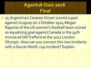  25.Argentina's Cesareo Onzari scored a goal
against Uruguay on 2 October 1924.Megan
Raponie of the US women's football team scored
an equalizing goal against Canada in the 54th
minute at OldTrafford at the 2012 London
Olympic. How can you connect this two incidents
with a SoccerWorld cup incident? Explain.
 