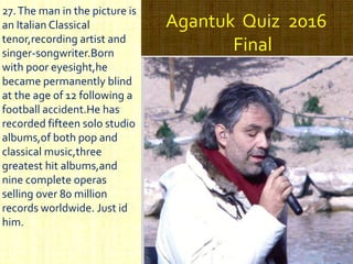 Agantuk Quiz 2016
Final
27.The man in the picture is
an Italian Classical
tenor,recording artist and
singer-songwriter.Born
with poor eyesight,he
became permanently blind
at the age of 12 following a
football accident.He has
recorded fifteen solo studio
albums,of both pop and
classical music,three
greatest hit albums,and
nine complete operas
selling over 80 million
records worldwide. Just id
him.
 