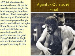 Agantuk Quiz 2016
Final
28.This IndianWrestler
remains the only Olympian
wrestler to have fought his
bout keeping his beard and
full head of hair earning him
the sobriquet 'Keshdhari'. A
two time olympian though
performed brilliantly at 1960
Rome Olympic to fininsh a
creditable fifth,he was
overshadowed by the
performance of the great
Flying Sikh Milkha Singh
and went into oblivion of
people's memory. Id him.
 