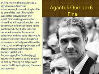Agantuk Quiz 2016
Final
29.The man in the picture(1905-
1976) was anAmerican
entrepreneur,known during his life
as one of the most financially
successful individuals in the
world.First making a name for
himself as a film producer,he then
became an influential figure in the
aviation industry.Later in life he
became known for his ecentric
behaviour and reclusive lifestyle.As
a maverick film tycoon,he gained
prominence in Hollywood from the
late 1920's,making big-budget and
often controvertial films like
Rocket(1928),Hell's
Angels(1930),TheOutlaw(1943)
etc.Martin Scorcese paid a tribute
to him by making his biopic with
Leonardo D'caprio playing the main
protagonist.
 