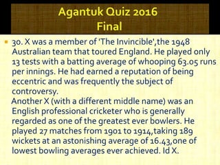  30. X was a member of 'The Invincible',the 1948
Australian team that toured England. He played only
13 tests with a batting average of whooping 63.05 runs
per innings. He had earned a reputation of being
eccentric and was frequently the subject of
controversy.
Another X (with a different middle name) was an
English professional cricketer who is generally
regarded as one of the greatest ever bowlers. He
played 27 matches from 1901 to 1914,taking 189
wickets at an astonishing average of 16.43,one of
lowest bowling averages ever achieved. Id X.
 