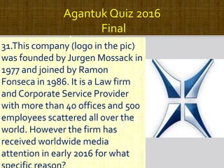 Agantuk Quiz 2016
Final
31.This company (logo in the pic)
was founded by Jurgen Mossack in
1977 and joined by Ramon
Fonseca in 1986. It is a Law firm
and Corporate Service Provider
with more than 40 offices and 500
employees scattered all over the
world. However the firm has
received worldwide media
attention in early 2016 for what
 