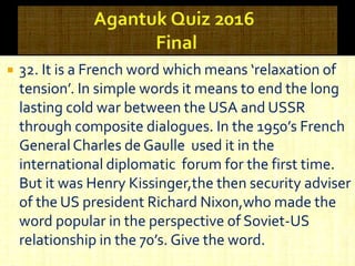 32. It is a French word which means ‘relaxation of
tension’. In simple words it means to end the long
lasting cold war between the USA and USSR
through composite dialogues. In the 1950’s French
GeneralCharles de Gaulle used it in the
international diplomatic forum for the first time.
But it was Henry Kissinger,the then security adviser
of the US president Richard Nixon,who made the
word popular in the perspective of Soviet-US
relationship in the 70’s. Give the word.
 