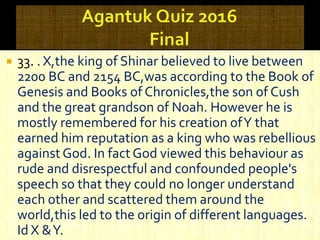  33. . X,the king of Shinar believed to live between
2200 BC and 2154 BC,was according to the Book of
Genesis and Books of Chronicles,the son of Cush
and the great grandson of Noah. However he is
mostly remembered for his creation ofY that
earned him reputation as a king who was rebellious
against God. In fact God viewed this behaviour as
rude and disrespectful and confounded people's
speech so that they could no longer understand
each other and scattered them around the
world,this led to the origin of different languages.
Id X &Y.
 