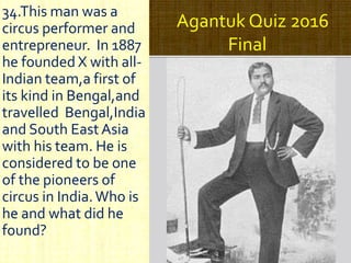 Agantuk Quiz 2016
Final
34.This man was a
circus performer and
entrepreneur. In 1887
he founded X with all-
Indian team,a first of
its kind in Bengal,and
travelled Bengal,India
and South East Asia
with his team. He is
considered to be one
of the pioneers of
circus in India.Who is
he and what did he
found?
 