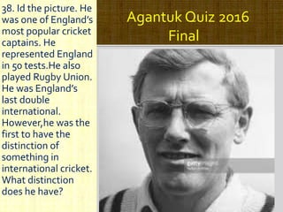 Agantuk Quiz 2016
Final
38. Id the picture. He
was one of England’s
most popular cricket
captains. He
represented England
in 50 tests.He also
played Rugby Union.
He was England’s
last double
international.
However,he was the
first to have the
distinction of
something in
international cricket.
What distinction
does he have?
 
