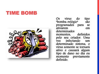 TIME BOMB
Os vírus do tipo
"bomba-relógio" são
programados para se
ativarem em
determinados
momentos, definidos
pelo seu criador. Uma
vez infectando um
determinado sistema, o
vírus somente se tornará
ativo e causará algum
tipo de dano no dia ou
momento previamente
definido.
 