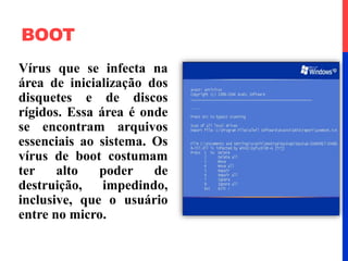 BOOT
Vírus que se infecta na
área de inicialização dos
disquetes e de discos
rígidos. Essa área é onde
se encontram arquivos
essenciais ao sistema. Os
vírus de boot costumam
ter alto poder de
destruição, impedindo,
inclusive, que o usuário
entre no micro.
 