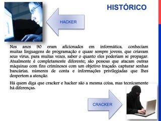 Nos anos 90 eram aficionados em informática, conheciam
muitas linguagens de programação e quase sempre jovens, que criavam
seus vírus, para muitas vezes, saber o quanto eles poderiam se propagar.
Atualmente é completamente diferente; são pessoas que atacam outras
máquinas com fins criminosos com um objetivo traçado: capturar senhas
bancárias, números de conta e informações privilegiadas que lhes
despertem a atenção.
Há quem diga que cracker e hacker são a mesma coisa, mas tecnicamente
há diferenças:
CRACKER
HACKER
HISTÓRICO
 