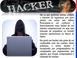 São os que quebram senhas, códigos
e sistemas de segurança por puro
prazer em achar tais falhas.
Preocupam-se em conhecer o
funcionamento mais íntimo de um
sistema computacional, ou seja, sem
intenção de prejudicar ou invadir
sistemas operacionais ou banco de
dados.
Em geral um hacker não gosta de ser
confundido com um cracker. Nesta
polêmica, o termo hacker é
recuperado por programadores de
computador que argumentam que
alguém que invade computadores é
chamado de cracker.
 