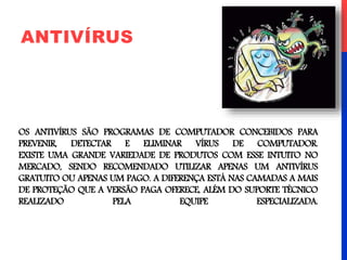 OS ANTIVÍRUS SÃO PROGRAMAS DE COMPUTADOR CONCEBIDOS PARA
PREVENIR, DETECTAR E ELIMINAR VÍRUS DE COMPUTADOR.
EXISTE UMA GRANDE VARIEDADE DE PRODUTOS COM ESSE INTUITO NO
MERCADO, SENDO RECOMENDADO UTILIZAR APENAS UM ANTIVÍRUS
GRATUITO OU APENAS UM PAGO. A DIFERENÇA ESTÁ NAS CAMADAS A MAIS
DE PROTEÇÃO QUE A VERSÃO PAGA OFERECE, ALÉM DO SUPORTE TÉCNICO
REALIZADO PELA EQUIPE ESPECIALIZADA.
ANTIVÍRUS
 