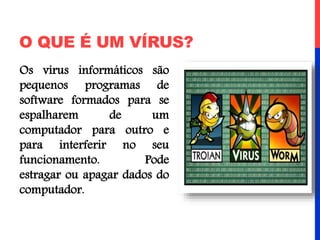 O QUE É UM VÍRUS?
Os vírus informáticos são
pequenos programas de
software formados para se
espalharem de um
computador para outro e
para interferir no seu
funcionamento. Pode
estragar ou apagar dados do
computador.
 