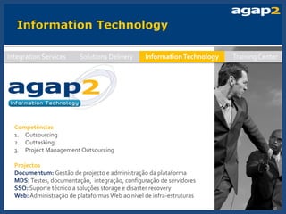 Integration Services     Solutions Delivery      Information Technology   Training Center




  Competências
  1. Outsourcing
  2. Outtasking
  3. Project Management Outsourcing

  Projectos
  Documentum: Gestão de projecto e administração da plataforma
  MDS: Testes, documentação, integração, configuração de servidores
  SSO: Suporte técnico a soluções storage e disaster recovery
  Web: Administração de plataformas Web ao nível de infra-estruturas
                                                                                       10
 