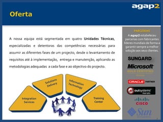 PARCERIAS
                                                                          A agap2 estabeleceu
A nossa equipa está segmentada em quatro Unidades Técnicas,             parcerias com fabricantes
                                                                      líderes mundiais de forma a
especializadas e detentoras das competências necessárias para           garantir sempre a melhor
                                                                        solução aos seus clientes.
assumir as diferentes fases de um projecto, desde o levantamento de
requisitos até à implementação, entrega e manutenção, aplicando as
metodologias adequadas a cada fase e ao objectivo do projecto.




        Integration                                   Training
          Services                                     Center




                                                                                               7
 