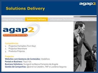Integration Services    Solutions Delivery     Information Technology   Training Center




  Competências
  1. Projectos Fechados (Turn Key)
  2. Projectos Nearshore
  3. Produtos Próprios

  Projectos
  Websites com Gestores de Conteúdos: Vodafone
  Portais e-Business: Toys’r Us
  Business Solutions: Sungard no Banco Fomento de Angola
  Gestão de Campanhas: @send na Cetelém, TAP e Lusitânia Seguros
                                                                                     9
 