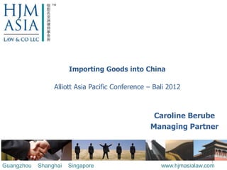 Importing Goods into China

                 Alliott Asia Pacific Conference – Bali 2012



                                                  Caroline Berube
                                                 Managing Partner



                                                                     1
Guangzhou   Shanghai   Singapore                     www.hjmasialaw.com
 