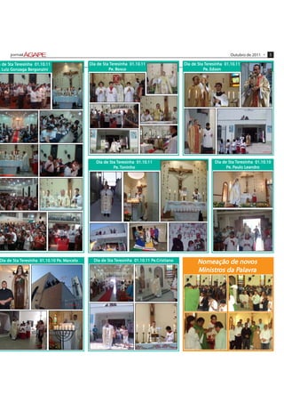 Outubro de 2011 •   5

      Sta eresinha
a de Sta Teresinha 01.10.11                 Dia de Sta Teresinha 01.10.11
                                                   Sta eresinha                            Dia de Sta Teresinha 01.10.11
                                                                                                  Sta eresinha
   Luiz Gonzaga Ber
                 ergonzini
 . Luiz Gonzaga Bergonzini                                Bosc
                                                           osco
                                                      Pe. Bosco                                          Edson
                                                                                                     Pe. Edson




                                               Dia de Sta Teresinha 01.10.11
                                                      Sta eresinha                                        Dia de Sta Teresinha 01.10.10
                                                                                                                 Sta eresinha
                                                        Pe. Toninho                                             Pe. Paulo Leandro
                                                                                                                    Paulo Leandr
                                                                                                                           eandro




Dia de Sta Teresinha 01.10.10 Pe. Marcelo
       Sta eresinha           Pe Mar
                                   arc        Dia de Sta Teresinha 01.10.11 Pe.Cristiano
                                                     Sta eresinha           Pe.Cr                 Nomeação de novos
                                                                                                                nov
                                                                                                  Ministros da Palavra
                                                                                                   inistros    Palavra
                                                                                                                alavr
 