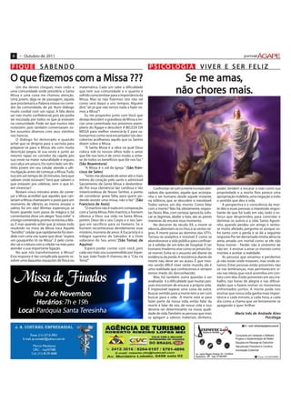 6    • Outubro de 2011

FIQUE SABENDO                                                                                 P S I CO LO G I A                     VIVER E SER FELIZ
      fizemos com Missa
O que fizemos com a Missa ???                                                                                       Se me amas,
                                                                                                                          amas,
    Um dia destes cheguei, mais cedo a
uma comunidade onde presidiria a Santa
Missa e uma coisa me chamou atenção.
                                               matemática. Cada um sabe a dificuldade
                                               que tem sua comunidade e o quanto é
                                               sofrido conscientizar para a importância da
                                                                                                                      chores mais.
                                                                                                                  não chores mais.
Uma jovem, diga-se de passagem, aquela         Missa. Mas se não fizermos isto não sei
que proclamaria a Palavra estava no corre-     como será daqui a uns tempos. Alguém
dor da comunidade, de pé. Num diálogo          dirá: "ah já que não temos nada a fazer va-
muito cordial com um rapaz. A fala devia       mos a Missa"!
ser não muito confidencial, pois ela podia         Eu me proponho junto com Você que
ser escutada por todos os que já estavam       deseja descobrir a grandeza da Missa a ini-
na comunidade. Pode ser que muitos não         ciar uma caminhada nos próximos exem-
notassem, pois também conversavam so-          plares do Ágape e descobrir A BELEZA DA
bre assuntos diversos com seus vizinhos        MISSA para melhor vivenciá-la. E para sa-
nos bancos.                                    borearmos como será encantador tais des-
    O diálogo foi demorado e quando            cobertas acolhamos aquilo que os Santos
achei que se dirigiria para a sacristia para   dizem sobre a Missa:
preparar-se para a Missa, ela com muita            "A Santa Missa é a obra na qual Deus
descrição pegou lá sua veste e junto ao        coloca sob os nossos olhos todo o amor
mesmo rapaz no corredor da capela pôs          que Ele nos tem; é de certo modo, a sínte-
sua veste na maior naturalidade e ergueu       se de todos os benefícios que Ele nos faz."
sua calça um pouco. Do outro lado um dis-             Boa entur
                                                       oav tura)
                                               (São Boaventura)
tinto jovem em seu celular atende a ulti-          "A Missa é o sol da Igreja." (São Fran-
                                                                                     Fr
ma ligação antes de começar a Missa. Tudo      cisco      Sales)
                                               cisco de Sales)
isso em um tempo de 20 minutos. Será que           "Sinto-me abrasado de amor até o mais
sabiam onde estavam? Será que sabiam o         íntimo do coração pelo santo e admirável
que estavam pra celebrar, nem o que iri-       Sacramento da Santa Missa e deslumbra-
am vivenciar?                                  do Por essa clemência tão caridosa e tão           Confrontar-se com a morte é a mais ater-      poder, tendem a encarar a vida como sua
    Restam cinco minutos antes de come-        misericordiosa de Nosso Senhor, a ponto        radora das questões, aquela que acompa-           propriedade e a morte lhes parece uma
çar a Missa acreditei que aqueles que can-     de considerar grave falta, para quem po-       nha o ser humano desde aquele instante,           apropriação indébita, uma negação a todo
tariam a Missa chamassem o povo para um        dendo assistir uma missa, não o faz". (São     na infância, que se descobre o inevitável:        o sentido que deu à vida.
momento de silêncio, ao menos ensaiar o           ancisco     Assis)
                                               Francisco de Assis)                            Todos vamos um dia, morrer. Como lidar                A perspectiva e a consciência da mor-
salmo, foi em vão! Minhas esperanças se            "O martírio não é nada em comparação       com a morte? Não há, obviamente, respos-          te dão a essas pessoas a impressão angus-
foram quando num passe de mágica o tal         com a Santa Missa. Pelo martírio, o homem      tas fáceis. Mas, com certeza, ignorá-la, sufo-    tiante de que foi tudo em vão, todo o es-
comentarista disse um alegre "boa noite" e     oferece a Deus sua vida; na Santa Missa,       car as lágrimas, abafar o luto, são as piores     forço que desprendeu para controlar e
o longo comentário, pronto se iniciou a Mis-   porém, Deus dá o seu Corpo e o seu San-        maneiras de encarar esse momento.                 dominar os outros e a vida. Santo Agosti-
sa. É mas quando achei que já estava tudo      gue em sacrifício para os homens. Se o             No decorrer do século XX, a morte se          nho, quando perdeu um amigo e sentiu-
resolvido no meio da Missa toca Aquele         homem reconhecesse devidamente esse            silencia, abreviam-se os ritos, e as vestes ne-   se muito afetado, pergunta-se porque so-
"bendito" celular que rapidamente foi aten-    mistério, morreria de amor. A Eucaristia é o   gras. A morte passa ao domínio das UTI's.         fre tanto com a perda e se dá a seguinte
dido com uma voz suave que disse "espera       milagre supremo do Salvador; é o Dom           Tornou-se asséptica e invisível. É como se        resposta: Por ter derramado minha alma na
um pouquinho tô na Missa". E pelo corre-       soberano do Seu amor."(São Tomaz de
                                                                          (São                abandonasse a vida pública para confinar-         areia, amado um mortal como se ele não
dor sai a criatura com o celular na mão para   Aquino)                                        se à solidão de um leito de hospital. O ser       fosse morrer - Perder não é sinônimo de
atender a sua importante ligação.                  Espero poder contar com você, pois         humano moderno vive como se jamais fos-           não ter; é ensinar a amar os mortais como
    No que nós transformamos a Missa?          cada vez mais sou surpreendido por Aque-       se morrer. Evita-se o assunto até diante da       mortais e aceitar a realidade.
Esta resposta é tão complicada quanto re-      la que João Paulo II chamou de o "Céu na       evidência da perda. A resistência diante da           As pessoas que amamos e perdemos
solver uma daquelas equações de física ou      Terra!"                                        morte não deve ser ao acaso. É que mes-           já não estão onde estavam, mas onde es-
                                                                                              mo sendo difícil viver neste mundo, ele é         tamos. Estas pessoas estão presentes não



  Missa de Finados
                                                                                              uma realidade que conhecemos e sempre             só nas lembranças, mas permanecem vi-
                                                                                              temos medo do desconhecido.                       vas nas ideias que você assimilou em con-
                                                                                                  Mas, há também outra questão à ser            tato com elas. Estão presentes em seu tra-
                                                                                              analisada: é a dificuldade que muitas pes-        balho, nas horas de alegria e nas dificul-
                                                                                              soas encontram de encarar a própria vida.         dades que o fazem reviver os momentos
                                                                                              É impossível separar uma coisa da outra.          enfrentados juntos. A morte pode nos
          Dia 2 de Novembro
                   No embro                                                                   Buscar sentido para a morte tem a ver com
                                                                                              buscar para a vida. A morte está aí para
                                                                                                                                                ensinar que nossa vida ganha mais impor-
                                                                                                                                                tância a cada minuto, a cada hora, a cada
            Horários 7h e 19h
             orários
                 ios:                                                                         fazer parte da nossa vida, então falar da
                                                                                              morte é falar de nós, de nossa vida e isso
                                                                                                                                                dia como a chama que vai lentamente se
                                                                                                                                                apagando e quer brilhar.
     Local Paróquia Santa Teresinha
        al:                                                                                   deveria ser determinante na nossa quali-
                                                                                              dade de vida. Também as pessoas que mais                     Maria Inês de Andrade Aires
                                                                                                                                                            aria         Andr
                                                                                                                                                                          ndrade Air
                                                                                                                                                                                   ires
                                                                                              se apegam a valores materiais, dinheiro,                                       Psicólo
                                                                                                                                                                              sicóloga
                                                                                                                                                                             Psicóloga
 