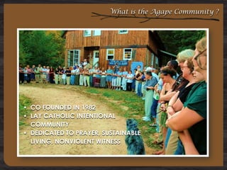 What is the Agape Community ?

 CO FOUNDED IN 1982
 LAY CATHOLIC INTENTIONAL
COMMUNITY
 DEDICATED TO PRAYER, SUSTAINABLE
LIVING, NONVIOLENT WITNESS

 