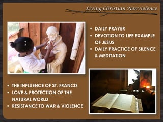 Living Christian Nonviolence

 DAILY PRAYER
 DEVOTION TO LIFE EXAMPLE
OF JESUS
 DAILY PRACTICE OF SILENCE
& MEDITATION

 THE INFLUENCE OF ST. FRANCIS
 LOVE & PROTECTION OF THE
NATURAL WORLD
 RESISTANCE TO WAR & VIOLENCE

 