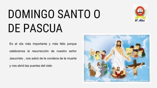 DOMINGO SANTO O
DE PASCUA
Es el día más importante y más feliz porque
celebramos la resurrección de nuestro señor
Jesucristo , nos salvó de la condena de la muerte
y nos abrió las puertas del cielo
 