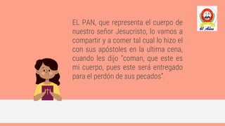 EL PAN, que representa el cuerpo de
nuestro señor Jesucristo, lo vamos a
compartir y a comer tal cual lo hizo el
con sus apóstoles en la ultima cena,
cuando les dijo “coman, que este es
mi cuerpo, pues este será entregado
para el perdón de sus pecados”.
 