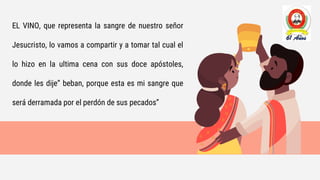 EL VINO, que representa la sangre de nuestro señor
Jesucristo, lo vamos a compartir y a tomar tal cual el
lo hizo en la ultima cena con sus doce apóstoles,
donde les dije” beban, porque esta es mi sangre que
será derramada por el perdón de sus pecados”
 