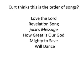 Curt thinks this is the order of songs?
Love the Lord
Revelation Song
jack’s Message
How Great is Our God
Mighty to Save
I Will Dance
 