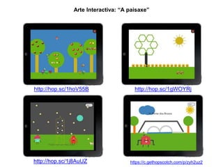 Arte Interactiva: “A paisaxe” 
http://hop.sc/1hoV55B 
http://hop.sc/1gWOYRj 
https://c.gethopscotch.com/p/zyh2uz2 
http://hop.sc/1j8AuUZ 
 