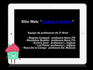 Sitio Web: “Coding in Arteixo” 
Equipo de profesoras do 3º Nivel 
• Begoña Codesal: profesora titora 3ºE 
• Remedios Budiño: profesora titora 3ºA 
• Aurora Jove: profesora L. Inglesa 
• Luz Pérez: profesora L. Inglesa 
• Rosa De la Campa: profesora Ed. Musical 
 