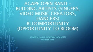 AGAPE OPEN BAND -
BUDDING ARTISTS (SINGERS,
VIDEO MUSIC CREATORS,
DANCERS)
BLOOMPORTUNITY
(OPPORTUNITY TO BLOOM)
AGAPE is the FOUNDATION (AGASOFT)
October 2016
 