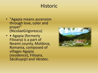Historic
• "Agapia means ascension
through love, color and
prayer"
(NicolaeGrigorescu)
• • Agapia (formerly
Filioara) is a part of
Neamt county, Moldova,
Romania, composed of
villages Agapia
(residence), Filioara,
Săcăluşeşti and Văratec.
 