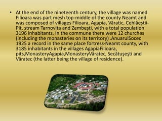 • At the end of the nineteenth century, the village was named
Filioara was part mesh top-middle of the county Neamt and
was composed of villages Filioara, Agapia, Văratic, Cehlăeştii-
Pit, stream Tarnovita and Zembeşti, with a total population
3196 inhabitants. In the commune there were 12 churches
(including the monasteries on its territory) .AnuarulSocec
1925 a record in the same place fortress-Neamt county, with
3185 inhabitants in the villages AgapiaFilioara,
pits,MonasteryAgapia,MonasteryVăratec, Secătuşeşti and
Văratec (the latter being the village of residence).
 