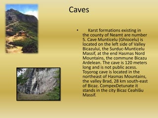 Caves
• Karst formations existing in
the county of Neamt are number
5. Cave Munticelu (Ghiocelu) is
located on the left side of Valley
Bicazului, the Surduc-Munticelu
Massif, at the end Hasmas Nord
Mountains, the commune Bicazu
Ardelean. The cave is 120 meters
long and is not public acess.
Toşorog cave is located in the
northeast of Hasmas Mountains,
the valley Brad, 28 km south-east
of Bicaz. CompexDetunate it
stands in the city Bicaz Ceahlǎu
Massif.
 