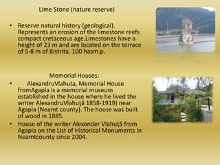 Lime Stone (nature reserve)
• Reserve natural history (geological).
Represents an erosion of the limestone reefs
compact cretaceous age.Limestones have a
height of 23 m and are located on the terrace
of 5-8 m of Bistrita. 100 hasm.p.
Memorial Houses:
• AlexandruVlahuta, Memorial House
fromAgapia is a memorial museum
established in the house where he lived the
writer AlexandruVlahuţă 1858-1919) near
Agapia (Neamt county). The house was built
of wood in 1885.
• House of the writer Alexander Vlahuţă from
Agapia on the List of Historical Monuments in
Neamtcounty since 2004.
 