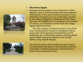 • Monastery Agapia
• Belongs hetman Gabriel, who raised her in 1642.
Agapia is one of the best known and most popular
monuments in this part of east of country. It is an
Orthodox monastery of nuns in Romania, located
in the valley of Agapia at a distance of 9 km from
the town of TarguNeamt. It is located in the middle
of a forest, at a distance of 3 km from the village
Agapia (Neamtcounty).
• The folk costume in Neamt county is one of the
most representative elements of popular culture
and is part of the general characteristics of the
Moldovan port. Handmade popular clothing pieces
were crafted with great patience and change
Ability using original designs.
•
All costume pieces were worked by each woman
and decorated with great craftsmanship casâncile
only black or flowery barizurile colored shoes or
boots were purchased at fairs.
 