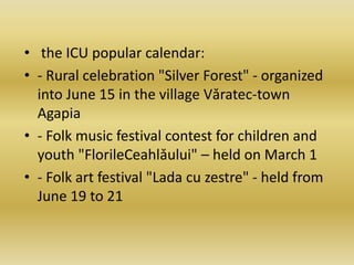 • the ICU popular calendar:
• - Rural celebration "Silver Forest" - organized
into June 15 in the village Vǎratec-town
Agapia
• - Folk music festival contest for children and
youth "FlorileCeahlǎului" – held on March 1
• - Folk art festival "Lada cu zestre" - held from
June 19 to 21
 