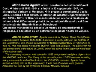 Mănăstirea Agapia   a fost  construită de Hatmanul Gavril Coci, �între anii 1642-1644 şi sfinţită la 12 septembrie 1647, de Mitropolitul Varlaam al Moldovei, �în prezenţa domnitorului Vasile Lupu. Biserica a fost pictată, la interior, de  Nicolae Grigorescu  (între  anii 1858 – 1861). �Biserica mănăstirii deţine o icoană făcătoare de minuni a Maicii Domnului, primită de domnitorul Alexandru cel Bun de la Impăratul Bizantin Manuel Paleologul. În incinta mănăstirii se găseste un muzeu de artă medievală şi religioasă, o bibliotecă cu un patrimoniu de peste 12.000 de volume.   AGAPIA MONASTERY.   Agapia was built by Hatman Gavril Coci  ( Vasile Lupu’s brother ),  between 1642-1644. It stands in a lovely setting in the foothills of the Carpathians. The church was painted by  Nicolae Grigorescu  in 1858 when he was 18. This was before he went to study in Paris and Barbizon. The painter left his self-portrait here in the figure of Daniel, one of the saints in the upper left hand side of the iconos-tasis.      The monastery museum was opened in 1922 and presents religious objects from the XlX-XXth centuries. The library of the monastery has 12,000 volumes including many manuscripts and old books from the XVI-XVIIth centuries. Agapia has a miracle-working icon of The Virgin Mary. It was one of several icons given to Alexandru  c el Bun by the Byzantine Emperor Manuel Paleolog . 