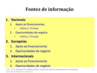 Fontes de informação
1. Nacionais
1. Apoio ao financiamento
▪ Público | Privado
2. Oportunidades de negócio
▪ Público | Privado
2. Europeias
1. Apoio ao financiamento
2. Oportunidades de negócio
3. Internacionais
1. Apoio ao financiamento
2. Oportunidades de negócio
2ULHT – FCEA: Seminário II – Análise, Gestão e Avaliação de Projetos de Investimento e de Inovação.
Carlos Ribeiro Medeiros © 2013/2014
 