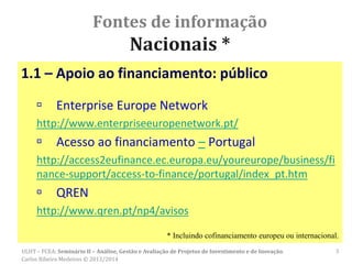 Fontes de informação
Nacionais *
1.1 – Apoio ao financiamento: público
 Enterprise Europe Network
http://www.enterpriseeuropenetwork.pt/
 Acesso ao financiamento – Portugal
http://access2eufinance.ec.europa.eu/youreurope/business/fi
nance-support/access-to-finance/portugal/index_pt.htm
 QREN
http://www.qren.pt/np4/avisos
* Incluindo cofinanciamento europeu ou internacional.
3ULHT – FCEA: Seminário II – Análise, Gestão e Avaliação de Projetos de Investimento e de Inovação.
Carlos Ribeiro Medeiros © 2013/2014
 