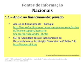 Fontes de informação
Nacionais
1.1 – Apoio ao financiamento: privado
 Acesso ao financiamento – Portugal
http://access2eufinance.ec.europa.eu/youreurope/busine
ss/finance-support/access-to-
finance/portugal/index_pt.htm
 SOFID (Sociedade para o Financiamento do
Desenvolvimento, Instituição Financeira de Crédito, S.A)
http://www.sofid.pt/
* Incluindo cofinanciamento europeu ou internacional.
4ULHT – FCEA: Seminário II – Análise, Gestão e Avaliação de Projetos de Investimento e de Inovação.
Carlos Ribeiro Medeiros © 2013/2014
 
