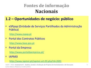 Fontes de informação
Nacionais
1.2 – Oportunidades de negócio: público
 eSPpap (Entidade de Serviços Partilhados da Administração
Pública)
http://www.espap.pt
 Portal dos Contratos Públicos
http://www.base.gov.pt
 Portal da Empresa
http://www.portaldaempresa.pt/
 IAPMEI
http://www.iapmei.pt/iapmei-art-03.php?id=2691
ULHT – FCEA: Seminário II – Análise, Gestão e Avaliação de Projetos de Investimento e de Inovação.
Carlos Ribeiro Medeiros © 2013/2014
5
 