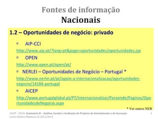 Fontes de informação
Nacionais
1.2 – Oportunidades de negócio: privado
 AIP-CCI
http://www.aip.pt/?lang=pt&page=oportunidades/oportunidades.jsp
 OPEN
http://www.open.pt/open/pt/
 NERLEI – Oportunidades de Negócio – Portugal *
http://www.nerlei.pt/pt/apoio-a-internacionalizacao/oportunidades-
negocio/14184-portugal
 AICEP
http://www.portugalglobal.pt/PT/Internacionalizar/Paraonde/Paginas/Opo
rtunidadesdeNegocio.aspx
* Ver outros NER
ULHT – FCEA: Seminário II – Análise, Gestão e Avaliação de Projetos de Investimento e de Inovação.
Carlos Ribeiro Medeiros © 2013/2014
6
 