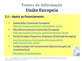 Fontes de informação
União Europeia
2.1 – Apoio ao financiamento
 Subvenções (Comissão Europeia)
http://ec.europa.eu/contracts_grants/grants_pt.htm
 Microfinanciamento (Comissão Europeia)
http://ec.europa.eu/contracts_grants/microfinance_pt.htm
 Portal Europeu Pequenas Empresas (Comissão Europeia)
http://ec.europa.eu/small-business/funding-partners-
public/finance/index_pt.htm
 Fundo Europeu de Investimento (Banco Europeu de
Investimentos)
http://www.eif.org/index.htm
ULHT – FCEA: Seminário II – Análise, Gestão e Avaliação de Projetos de Investimento e de Inovação.
Carlos Ribeiro Medeiros © 2013/2014
7
 