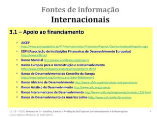 Fontes de informação
Internacionais
3.1 – Apoio ao financiamento
 AICEP
http://www.portugalglobal.pt/PT/Internacionalizar/Paraonde/Paginas/OportunidadesdeNegocio.aspx
 EDFI (Associação de Instituições Financeiras de Desenvolvimento Europeias)
http://www.edfi.be/
 Banco Mundial http://www.worldbank.org/projects
 Banco Europeu para a Reconstrução e o Desenvolvimento
http://www.ebrd.com/pages/workingwithus/projects.shtml
 Banco de Desenvolvimento do Conselho da Europa
http://www.coebank.org/Contenu.asp?arbo=96&theme=2
 Banco Africano de Desenvolvimento http://www.afdb.org/en/projects-and-operations/
 Banco Asiático de Desenvolvimento http://www.adb.org/projects
 Banco Interamericano de Desenvolvimento http://www.iadb.org/en/projects/projects,1229.html
 Banco de Desenvolvimento da América Latina http://www.caf.com/es/proyectos
ULHT – FCEA: Seminário II – Análise, Gestão e Avaliação de Projetos de Investimento e de Inovaçãoo.
Carlos Ribeiro Medeiros © 2013/2014
9
 