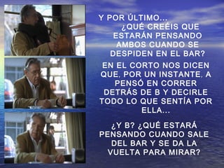 EN EL CORTO NOS DICEN
QUE,, POR UN INSTANTE,, A
PENSÓ EN CORRER
DETRÁS DE B Y DECIRLE
TODO LO QUE SENTÍA POR
ELLA...
¿Y B? ¿QUÉ ESTARÁ
PENSANDO CUANDO SALE
DEL BAR Y SE DA LA
VUELTA PARA MIRAR?
Y POR ÚLTIMO...
¿QUÉ CREÉIS QUE
ESTARÁN PENSANDO
AMBOS CUANDO SE
DESPIDEN EN EL BAR?
 